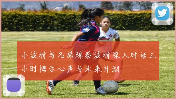 小波特与兄弟琼泰波特深入对话三小时揭示心声与未来计划