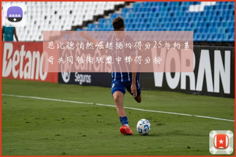 恩比德悄然崛起场均得分25与约基奇共同领衔联盟中锋得分榜