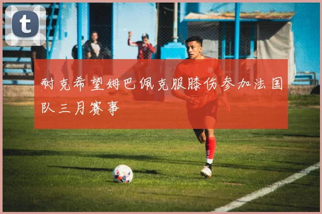 耐克希望姆巴佩克服膝伤参加法国队三月赛事