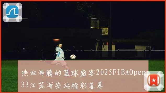 热血沸腾的篮球盛宴2025FIBAOpen33江苏海安站精彩落幕