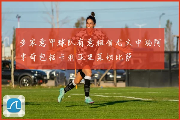 多家意甲球队有意租借尤文中场阿季奇包括卡利亚里莱切比萨