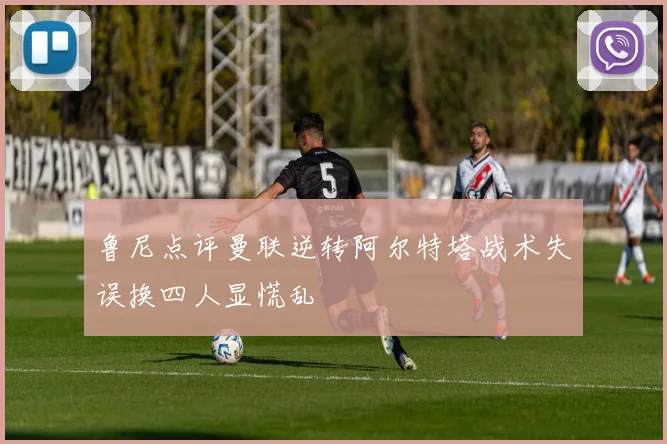 鲁尼点评曼联逆转阿尔特塔战术失误换四人显慌乱