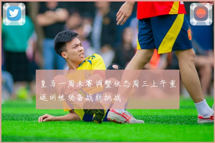 皇马一周未赛调整状态周三上午重返训练场备战新挑战