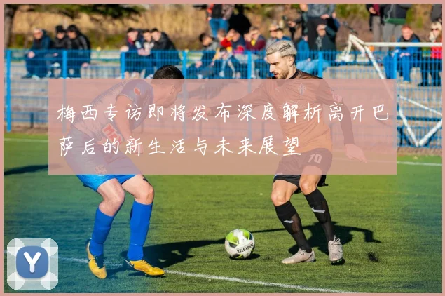梅西专访即将发布深度解析离开巴萨后的新生活与未来展望