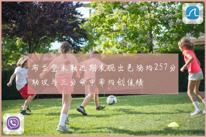 布兰登米勒近期表现出色场均257分助攻与三分命中率均创佳绩