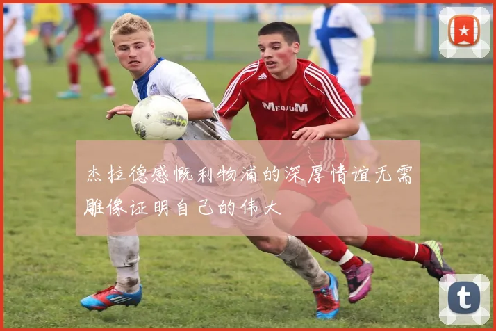 杰拉德感慨利物浦的深厚情谊无需雕像证明自己的伟大