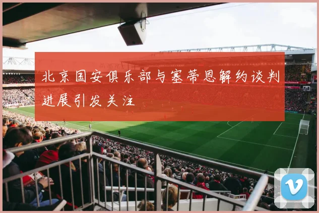 北京国安俱乐部与塞蒂恩解约谈判进展引发关注