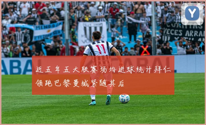 近五年五大联赛场均进球统计拜仁领跑巴黎曼城紧随其后