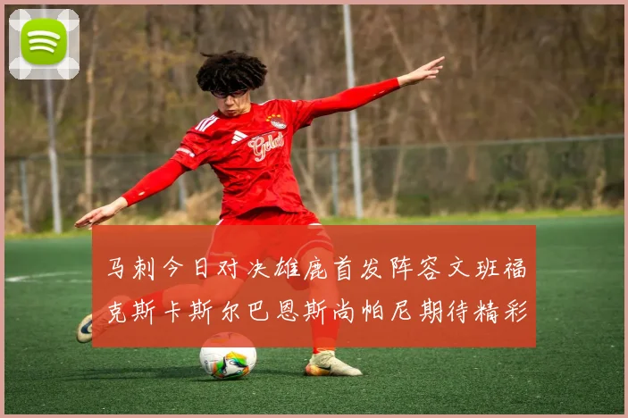 马刺今日对决雄鹿首发阵容文班福克斯卡斯尔巴恩斯尚帕尼期待精彩表现