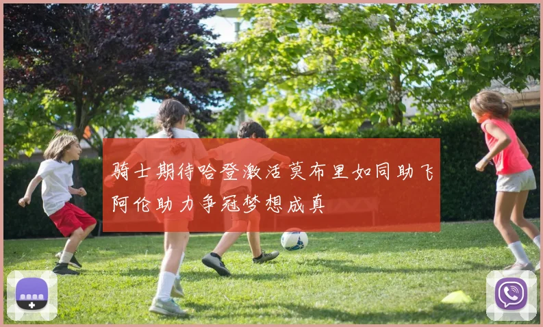 骑士期待哈登激活莫布里如同助飞阿伦助力争冠梦想成真