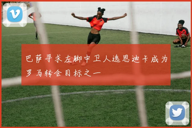 巴萨寻求左脚中卫人选恩迪卡成为罗马转会目标之一