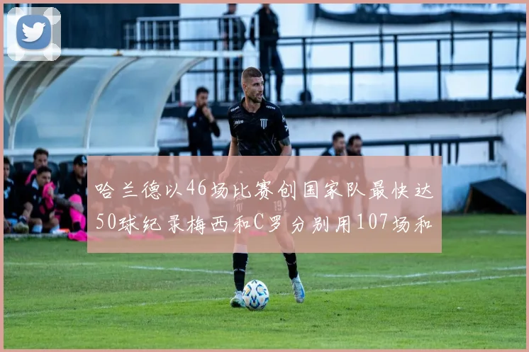哈兰德以46场比赛创国家队最快达50球纪录梅西和C罗分别用107场和114场完成