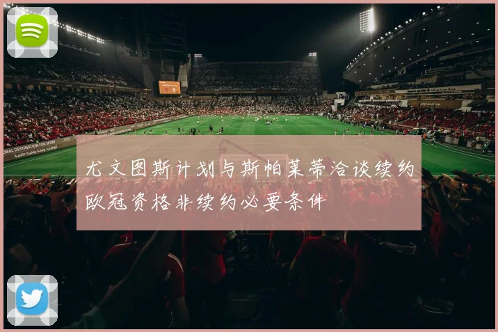 尤文图斯计划与斯帕莱蒂洽谈续约欧冠资格非续约必要条件