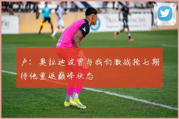卢：奥拉迪波曾与我们激战抢七期待他重返巅峰状态