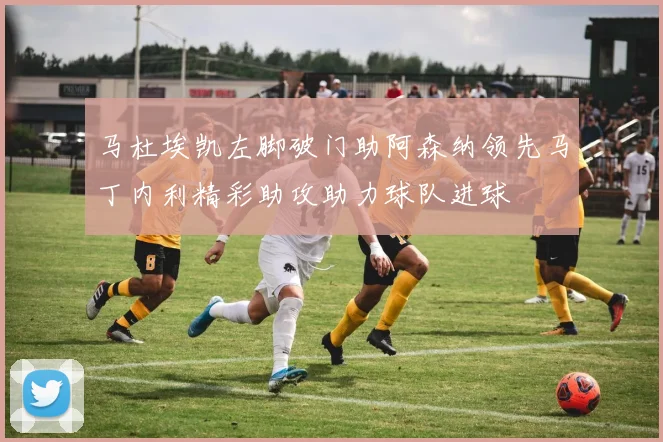 马杜埃凯左脚破门助阿森纳领先马丁内利精彩助攻助力球队进球